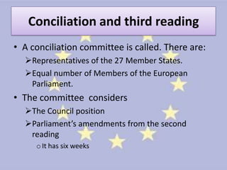 Conciliation and third reading
• A conciliation committee is called. There are:
  Representatives of the 27 Member States.
  Equal number of Members of the European
   Parliament.
• The committee considers
  The Council position
  Parliament’s amendments from the second
   reading
     o It has six weeks
 