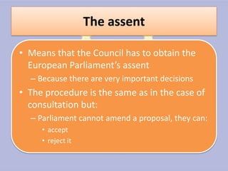 The assent

• Means that the Council has to obtain the
  European Parliament’s assent
  – Because there are very important decisions
• The procedure is the same as in the case of
  consultation but:
  – Parliament cannot amend a proposal, they can:
     • accept
     • reject it
 