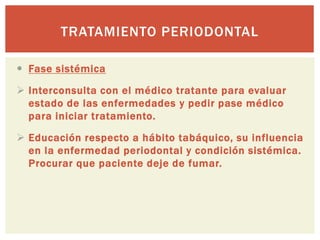 TRATAMIENTO PERIODONTAL
 Fase sistémica
 Interconsulta con el médico tratante para evaluar
estado de las enfermedades y pedir pase médico
para iniciar tratamiento.
 Educación respecto a hábito tabáquico, su influencia
en la enfermedad periodontal y condición sistémica.
Procurar que paciente deje de fumar.
 