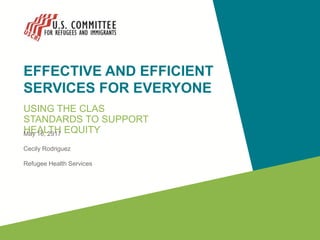 EFFECTIVE AND EFFICIENT
SERVICES FOR EVERYONE
USING THE CLAS
STANDARDS TO SUPPORT
HEALTH EQUITY
May 16, 2917
Cecily Rodriguez
Refugee Health Services
 