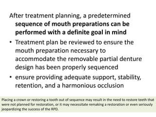 After treatment planning, a predetermined
sequence of mouth preparations can be
performed with a definite goal in mind
• Treatment plan be reviewed to ensure the
mouth preparation necessary to
accommodate the removable partial denture
design has been properly sequenced
• ensure providing adequate support, stability,
retention, and a harmonious occlusion
Placing a crown or restoring a tooth out of sequence may result in the need to restore teeth that
were not planned for restoration, or it may necessitate remaking a restoration or even seriously
jeopardizing the success of the RPD.
 