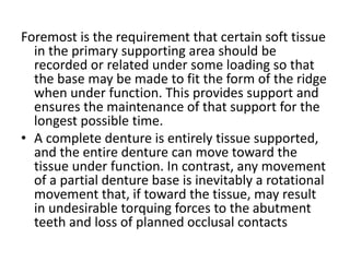 Foremost is the requirement that certain soft tissue
in the primary supporting area should be
recorded or related under some loading so that
the base may be made to fit the form of the ridge
when under function. This provides support and
ensures the maintenance of that support for the
longest possible time.
• A complete denture is entirely tissue supported,
and the entire denture can move toward the
tissue under function. In contrast, any movement
of a partial denture base is inevitably a rotational
movement that, if toward the tissue, may result
in undesirable torquing forces to the abutment
teeth and loss of planned occlusal contacts
 