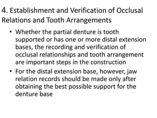 4. Establishment and Verification of Occlusal
Relations and Tooth Arrangements
• Whether the partial denture is tooth
supported or has one or more distal extension
bases, the recording and verification of
occlusal relationships and tooth arrangement
are important steps in the construction
• For the distal extension base, however, jaw
relation records should be made only after
obtaining the best possible support for the
denture base
 