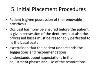 5. Initial Placement Procedures
• Patient is given possession of the removable
prosthesis
• Occlusal harmony be ensured before the patient
is given possession of the dentures, but also the
processed bases must be reasonably perfected to
fit the basal seats
• ascertained that the patient understands the
suggestions and recommendations
• understands about expectations in the
adjustment phases and use of the restorations
 