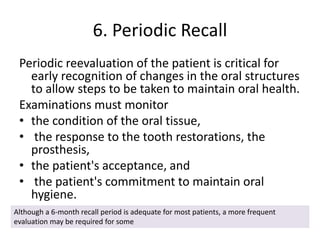 6. Periodic Recall
Periodic reevaluation of the patient is critical for
early recognition of changes in the oral structures
to allow steps to be taken to maintain oral health.
Examinations must monitor
• the condition of the oral tissue,
• the response to the tooth restorations, the
prosthesis,
• the patient's acceptance, and
• the patient's commitment to maintain oral
hygiene.
Although a 6-month recall period is adequate for most patients, a more frequent
evaluation may be required for some
 