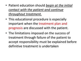 • Patient education should begin at the initial
contact with the patient and continue
throughout treatment.
• This educational procedure is especially
important when the treatment plan and
prognosis are discussed with the patient.
• The limitations imposed on the success of
treatment through failure of the patient to
accept responsibility must be explained before
definitive treatment is undertaken
 