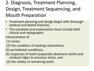 2. Diagnosis, Treatment Planning,
Design, Treatment Sequencing, and
Mouth Preparation
• Treatment planning and design begin with thorough
medical and dental histories.
• The complete oral examination must include both
clinical and radiographic
interpretation of
(1) caries,
(2) the condition of existing restorations,
(3) periodontal conditions,
(4) responses of teeth (especially abutment teeth) and
residual ridges to previous stress, and
(5) the vitality of remaining teeth.
 