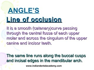 ANGLE’S
Line of occlusion
It is a smooth (catenary)curve passing
through the central fossa of each upper
molar and across ...