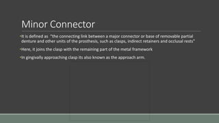 Minor Connector
•It is defined as “the connecting link between a major connector or base of removable partial
denture and other units of the prosthesis, such as clasps, indirect retainers and occlusal rests”
•Here, it joins the clasp with the remaining part of the metal framework
•In gingivally approaching clasp its also known as the approach arm.
 