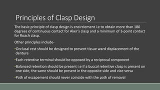 Principles of Clasp Design
The basic principle of clasp design is encirclement i.e to obtain more than 180
degrees of continuous contact for Aker’s clasp and a minimum of 3-point contact
for Roach clasp.
Other principles include-
•Occlusal rest should be designed to prevent tissue ward displacement of the
denture
•Each retentive terminal should be opposed by a reciprocal component
•Balanced retention should be present i.e if a buccal retentive clasp is present on
one side, the same should be present in the opposite side and vice versa
•Path of escapement should never coincide with the path of removal
 