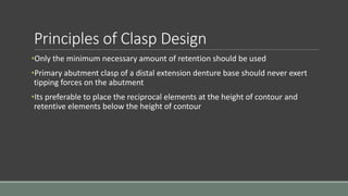 Principles of Clasp Design
•Only the minimum necessary amount of retention should be used
•Primary abutment clasp of a distal extension denture base should never exert
tipping forces on the abutment
•Its preferable to place the reciprocal elements at the height of contour and
retentive elements below the height of contour
 