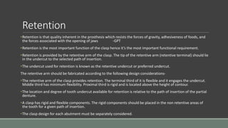 Retention
•Retention is that quality inherent in the prosthesis which resists the forces of gravity, adhesiveness of foods, and
the forces associated with the opening of jaws -GPT
•Retention is the most important function of the clasp hence it’s the most important functional requirement.
•Retention is provided by the retentive arm of the clasp. The tip of the retentive arm (retentive terminal) should lie
in the undercut to the selected path of insertion.
•The undercut used for retention is known as the retentive undercut or preferred undercut.
The retentive arm should be fabricated according to the following design considerations-
•The retentive arm of the clasp provides retention. The terminal third of it is flexible and it engages the undercut.
Middle third has minimum flexibility. Proximal third is rigid and is located above the height of contour.
•The location and degree of tooth undercut available for retention is relative to the path of insertion of the partial
denture.
•A clasp has rigid and flexible components. The rigid components should be placed in the non retentive areas of
the tooth for a given path of insertion.
•The clasp design for each abutment must be separately considered.
 