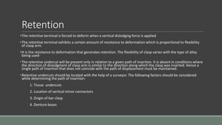 Retention
The retentive terminal is forced to deform when a vertical dislodging force is applied
The retentive terminal exhibits a certain amount of resistance to deformation which is proportional to flexibility
of clasp arm.
It is the resistance to deformation that generates retention. The flexibility of clasp varies with the type of alloy
being used-
•The retentive undercut will be present only in relation to a given path of insertion. It is absent in conditions where
the direction of dislodgment of clasp arm is similar to the direction along which the clasp was inserted. Hence a
single path of insertion that does not coincide with the path of displacement must be maintained.
•Retentive undercuts should be located with the help of a surveyor. The following factors should be considered
while determining the path of insertion-
1. Tissue undercuts
2. Location of vertical minor connectors
3. Origin of bar clasp
4. Denture bases
 