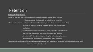 Retention
Factors affecting retention-
•Taper of the clasp arm: The clasp arm should taper uniformly from its origin to its tip.
2.The dimension at the tip should be half of that in the origin.
•Cross sectional form: A half round clasp arm is flexible only in one plane, whereas a round clasp
is flexible in all planes, however they are avoided due to difficulty in
fabrication.
2. A cast retentive arm is used mainly in tooth supported partial dentures
because they need to flex only during placement and removal.
3. In a Kennedy’s class 1 situation, the clasp has to flex during functional
movements too. A round clasp is preferred in these conditions
•Approach of the clasp arm: The gingivally approaching clasp arm has a better rentention as it pushes against the height
of contour during dislodgment
 