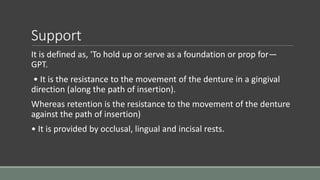 Support
It is defined as, 'To hold up or serve as a foundation or prop for—
GPT.
• It is the resistance to the movement of the denture in a gingival
direction (along the path of insertion).
Whereas retention is the resistance to the movement of the denture
against the path of insertion)
• It is provided by occlusal, lingual and incisal rests.
 