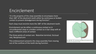 Encirclement
•"It is the property of the clasp assembly to encompass more
than 180° of the abutment tooth either by continuous or broken
contact to prevent dislodgement during function".
•Each clasp must encircle more the 180° of the abutment tooth.
•Encirclement can be either a continuous contact as in
circumferential clasp or a broken contact as in bar clasp with at
least 3 different areas of contact
•The three points of contact are: Retentive terminal, Occlusal
rest, Reciprocal arm
•This embracement prevents the clasp assembly from moving
out of the confines of the tooth during function.
 