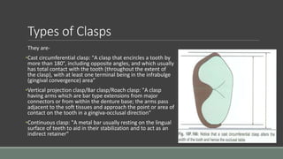 Types of Clasps
They are-
•Cast circumferential clasp: "A clasp that encircles a tooth by
more than 180°, including opposite angles, and which usually
has total contact with the tooth (throughout the extent of
the clasp), with at least one terminal being in the infrabulge
(gingival convergence) area”
•Vertical projection clasp/Bar clasp/Roach clasp: "A clasp
having arms which are bar type extensions from major
connectors or from within the denture base; the arms pass
adjacent to the soft tissues and approach the point or area of
contact on the tooth in a gingiva-occlusal direction“
•Continuous clasp: "A metal bar usually resting on the lingual
surface of teeth to aid in their stabilization and to act as an
indirect retainer"
 