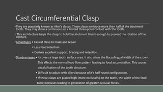 Cast Circumferential Clasp
•They are popularly known as Aker's clasps. These clasps embrace more than half of the abutment
tooth. They may show a continuous or a limited three-point contact with the tooth.
• This architecture helps the clasp to hold the abutment firmly enough to prevent the rotation of the
denture.
•Advantages • Easiest clasp to make and repair.
• Less food retention
• Derives excellent support, bracing and retention.
•Disadvantages • It covers a large tooth surface area. It also alters the Buccolingual width of the crown.
This affects the normal food flow pattern leading to food accumulation. This causes
decalcification of the tooth structure.
• Difficult to adjust with pliers because of it's half-round configuration.
• If these clasps are placed high (more occlusally) on the tooth, the width of the food
table increases leading to generation of greater occlusal forces.
 