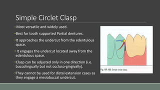 Simple Circlet Clasp
• Most versatile and widely used.
•Best for tooth supported Partial dentures.
•It approaches the undercut from the edentulous
space.
• It engages the undercut located away from the
edentulous space.
•Clasp can be adjusted only in one direction (i.e.
buccolingually but not occluso-gingivally).
•They cannot be used for distal extension cases as
they engage a mesiobuccal undercut.
 