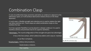 Combination Clasp
• A cast circumferential clasp cannot be used when an undercut is adjacent to the
edentulous space, as it will produce destructive rotatory forces on the distal
abutment.
• In such cases, a flexible wrought wire retentive arm is used to replace the rigid
cast alloy retentive arm. These clasps are called combination clasps as they
combine the two.
• As it has a greater flexibility it can be placed in a deeper undercut. It is used in
maxillary canines and premolars due to its superior aesthetics.
• Advantages:- The round configuration of the wrought wire gives two advantages
It has a thin line contact, which collects less debris and is easy to maintain.
-It can flex in all planes.
•Disadvantages :-Tedious lab procedures.
-Easily breaks or distorts.
-Poor stability.
 