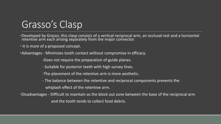 Grasso’s Clasp
•Developed by Grasso, this clasp consists of a vertical reciprocal arm, an occlusal rest and a horizontal
retentive arm each arising separately from the major connector.
• It is more of a proposed concept.
•Advantages - Minimizes tooth contact without compromise in efficacy.
-Does not require the preparation of guide planes.
- Suitable for posterior teeth with high survey lines.
-The placement of the retentive arm is more aesthetic.
- The balance between the retentive and reciprocal components prevents the
whiplash effect of the retentive arm.
•Disadvantages - Difficult to maintain as the block out zone between the base of the reciprocal arm
and the tooth tends to collect food debris.
 