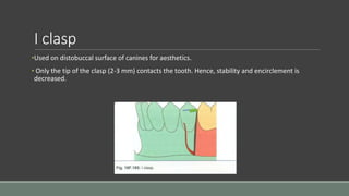I clasp
•Used on distobuccal surface of canines for aesthetics.
• Only the tip of the clasp (2-3 mm) contacts the tooth. Hence, stability and encirclement is
decreased.
 