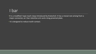 I bar
•It is a modified I type roach clasp introduced by Kratochvil. It has a mesial rest arising from a
major connector, an l-bar retentive arm and a long proximal plate.
• It is designed to reduce tooth contact.
 