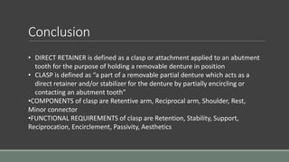 Conclusion
• DIRECT RETAINER is defined as a clasp or attachment applied to an abutment
tooth for the purpose of holding a removable denture in position
• CLASP is defined as “a part of a removable partial denture which acts as a
direct retainer and/or stabilizer for the denture by partially encircling or
contacting an abutment tooth”
•COMPONENTS of clasp are Retentive arm, Reciprocal arm, Shoulder, Rest,
Minor connector
•FUNCTIONAL REQUIREMENTS of clasp are Retention, Stability, Support,
Reciprocation, Encirclement, Passivity, Aesthetics
 