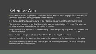 Retentive Arm
•Defined as “a flexible segment of a removable partial denture which engages an undercut on an
abutment and which is designed to retain the denture” -GPT
•It is that part of the clasp comprising of the retentive clasp arm and the retentive terminal
•The retentive clasp arm is not flexible and is located above the height of contour. The retentive
terminal is flexible and lies below the height of contour.
•Height of contour is defined as “a line encircling a tooth designating its greatest circumference at
a selected position” -GPT
•Kennedy named the greatest convexity of the tooth as the height of contour.
•Cummer called it as the guideline that helps in the placement of the components of the clasp.
•DeVan named the surfaces sloping superiorly as the suprabulge area and the surfaces sloping
inferiorly as the infrabulge area.
 