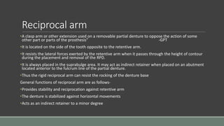 Reciprocal arm
•A clasp arm or other extension used on a removable partial denture to oppose the action of some
other part or parts of the prosthesis” -GPT
•It is located on the side of the tooth opposite to the retentive arm.
•It resists the lateral forces exerted by the retentive arm when it passes through the height of contour
during the placement and removal of the RPD.
•It is always placed in the suprabulge area. It may act as indirect retainer when placed on an abutment
located anterior to the fulcrum line of the partial denture.
•Thus the rigid reciprocal arm can resist the rocking of the denture base
General functions of reciprocal arm are as follows-
•Provides stability and reciprocation against retentive arm
•The denture is stabilized against horizontal movements
•Acts as an indirect retainer to a minor degree
 