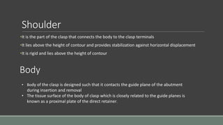 Shoulder
•It is the part of the clasp that connects the body to the clasp terminals
•It lies above the height of contour and provides stabilization against horizontal displacement
•It is rigid and lies above the height of contour
Body
• Body of the clasp is designed such that it contacts the guide plane of the abutment
during insertion and removal
• The tissue surface of the body of clasp which is closely related to the guide planes is
known as a proximal plate of the direct retainer.
 