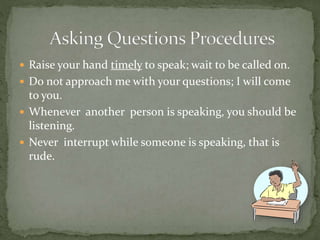  Raise your hand timely to speak; wait to be called on.
 Do not approach me with your questions; I will come
to you.
 Whenever another person is speaking, you should be
listening.
 Never interrupt while someone is speaking, that is
rude.
 