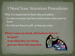 Why it is important to have this procedure .
 So that everyone can hear information they need to
know
 So I do not have to yell ,or lose my voice.
When I raise my hand, all students have to :
 be quiet
 stop what they are doing
 give me their full attention.
 