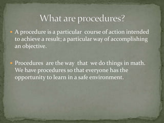 A procedure is a particular course of action intended
to achieve a result; a particular way of accomplishing
an objective.
 Procedures are the way that we do things in math.
We have procedures so that everyone has the
opportunity to learn in a safe environment.
 