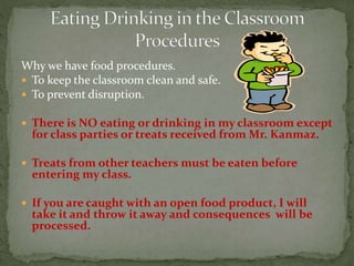 Why we have food procedures.
 To keep the classroom clean and safe.
 To prevent disruption.
 There is NO eating or drinking in my classroom except
for class parties or treats received from Mr. Kanmaz.
 Treats from other teachers must be eaten before
entering my class.
 If you are caught with an open food product, I will
take it and throw it away and consequences will be
processed.
 