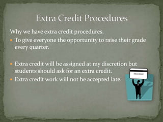 Why we have extra credit procedures.
 To give everyone the opportunity to raise their grade
every quarter.
 Extra credit will be assigned at my discretion but
students should ask for an extra credit.
 Extra credit work will not be accepted late.
 