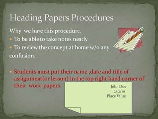 Why we have this procedure.
 To be able to take notes neatly
 To review the concept at home w/o any
confusion.
 Students must put their name ,date and title of
assignment(or lesson) in the top right hand corner of
their work papers. John Doe
2/12/10
Place Value
 