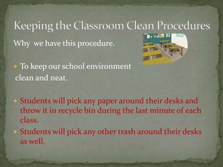 Why we have this procedure.
 To keep our school environment
clean and neat.
 Students will pick any paper around their desks and
throw it in recycle bin during the last minute of each
class.
 Students will pick any other trash around their desks
as well.
 