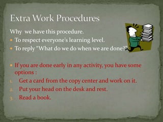 Why we have this procedure.
 To respect everyone’s learning level.
 To reply “What do we do when we are done?”
 If you are done early in any activity, you have some
options :
1. Get a card from the copy center and work on it.
2. Put your head on the desk and rest.
3. Read a book.
 