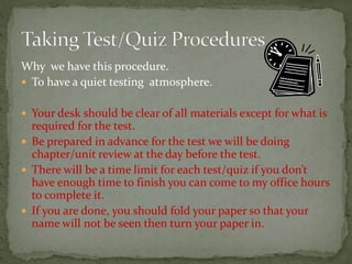 Why we have this procedure.
 To have a quiet testing atmosphere.
 Your desk should be clear of all materials except for what is
required for the test.
 Be prepared in advance for the test we will be doing
chapter/unit review at the day before the test.
 There will be a time limit for each test/quiz if you don’t
have enough time to finish you can come to my office hours
to complete it.
 If you are done, you should fold your paper so that your
name will not be seen then turn your paper in.
 