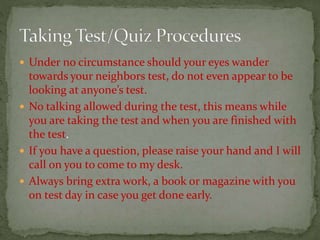  Under no circumstance should your eyes wander
towards your neighbors test, do not even appear to be
looking at anyone’s test.
 No talking allowed during the test, this means while
you are taking the test and when you are finished with
the test.
 If you have a question, please raise your hand and I will
call on you to come to my desk.
 Always bring extra work, a book or magazine with you
on test day in case you get done early.
 