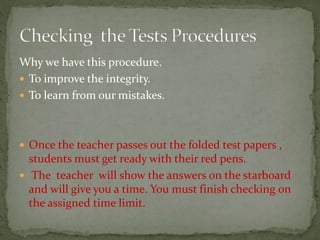 Why we have this procedure.
 To improve the integrity.
 To learn from our mistakes.
 Once the teacher passes out the folded test papers ,
students must get ready with their red pens.
 The teacher will show the answers on the starboard
and will give you a time. You must finish checking on
the assigned time limit.
 