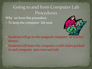 Why we have this procedure.
 To keep the computer lab neat.
 Students will go to the assigned computer as teacher
directs.
 Students will leave the computer s with chairs pushed
in and computer area neat and tidy
 
