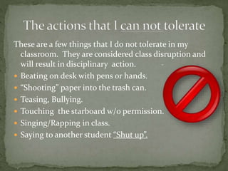 These are a few things that I do not tolerate in my
classroom. They are considered class disruption and
will result in disciplinary action.
 Beating on desk with pens or hands.
 “Shooting” paper into the trash can.
 Teasing, Bullying.
 Touching the starboard w/o permission.
 Singing/Rapping in class.
 Saying to another student “Shut up”.
 