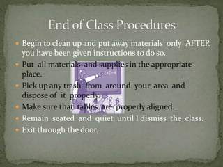  Begin to clean up and put away materials only AFTER
you have been given instructions to do so.
 Put all materials and supplies in the appropriate
place.
 Pick up any trash from around your area and
dispose of it properly.
 Make sure that tables are properly aligned.
 Remain seated and quiet until I dismiss the class.
 Exit through the door.
 