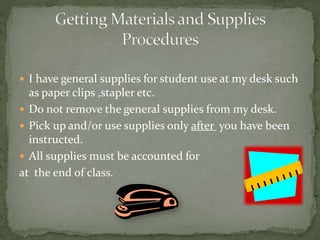  I have general supplies for student use at my desk such
as paper clips ,stapler etc.
 Do not remove the general supplies from my desk.
 Pick up and/or use supplies only after you have been
instructed.
 All supplies must be accounted for
at the end of class.
 