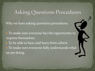 Why we have asking questions procedures.
 To make sure everyone has the opportunity to
express themselves.
 To be able to hear and learn from others.
 To make sure everyone fully understands what
we are doing.
 