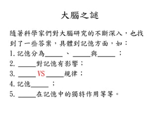 大腦之謎
隨著科學家們對大腦研究的不斷深入，也找
到了一些答案，具體到記憶方面，如：
1.記憶分為_____ 、 _____與_____ ；
2. _____對記憶有影響；
3. _____ VS _____規律；
4.記憶_____ ；
5. _____在記憶中的獨特作用等等。
 