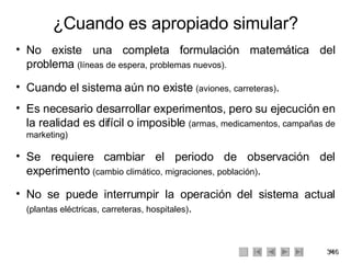 ¿Cuando es apropiado simular? <ul><li>No existe una completa formulación matemática del problema  (líneas de espera, probl...
