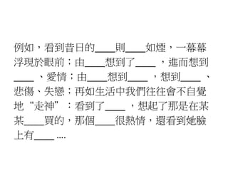 例如，看到昔日的____則____如煙，一幕幕
浮現於眼前；由____想到了____ ，進而想到
____ 、愛情；由____想到____ ，想到____ 、
悲傷、失戀；再如生活中我們往往會不自覺
地“走神”：看到了____ ，想起了那是在某
某____買的，那個____很熱情，還看到她臉
上有____ ….
 